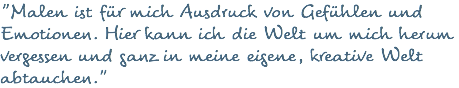 "Malen ist für mich Ausdruck von Gefühlen und Emotionen. Hier kann ich die Welt um mich herum vergessen und ganz in meine eigene, kreative Welt abtauchen."